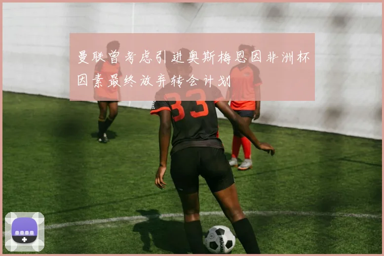 曼联曾考虑引进奥斯梅恩因非洲杯因素最终放弃转会计划
