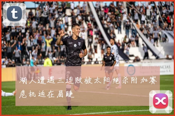湖人遭遇三连败被太阳绝杀附加赛危机迫在眉睫