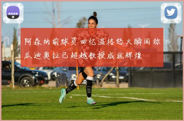 阿森纳前球员回忆温格怒火瞬间称瓜迪奥拉已超越教授成就辉煌