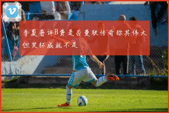 李夏普评B费是否曼联传奇称其伟大但奖杯成就不足