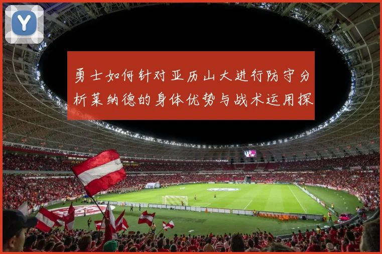 勇士如何针对亚历山大进行防守分析莱纳德的身体优势与战术运用探讨