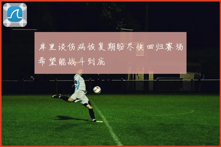 库里谈伤病恢复期盼尽快回归赛场希望能战斗到底