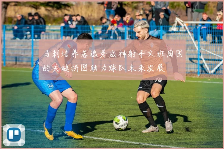 马刺培养落选秀成神射手文班周围的关键拼图助力球队未来发展