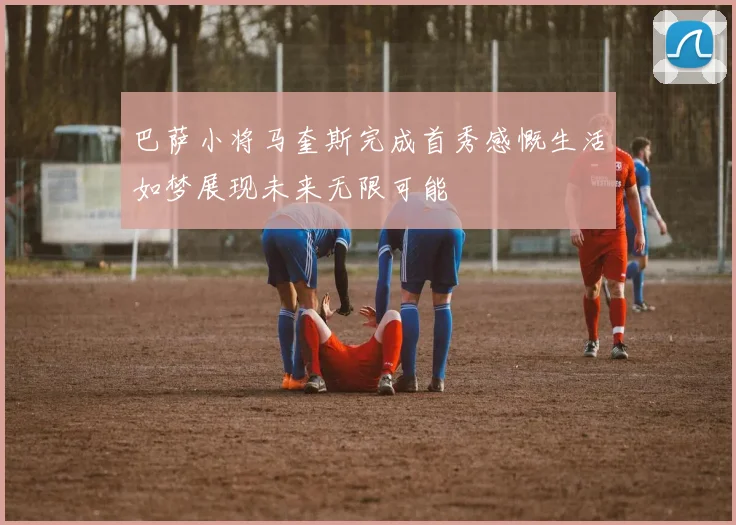 巴萨小将马奎斯完成首秀感慨生活如梦展现未来无限可能