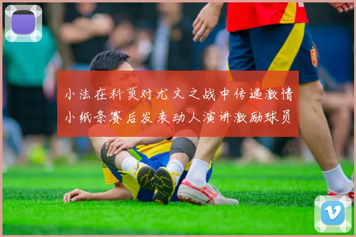 小法在科莫对尤文之战中传递激情小纸条赛后发表动人演讲激励球员士气