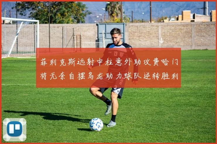 菲利克斯远射中柱意外助攻费哈门将无奈自摆乌龙助力球队逆转胜利
