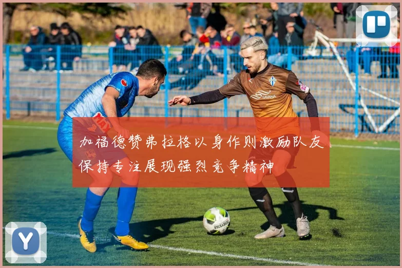加福德赞弗拉格以身作则激励队友保持专注展现强烈竞争精神