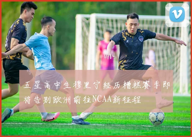 五星高中生穆里宁经历糟糕赛季即将告别欧洲前往NCAA新征程