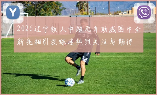 2026辽宁铁人中超元年助威围巾全新亮相引发球迷热烈关注与期待