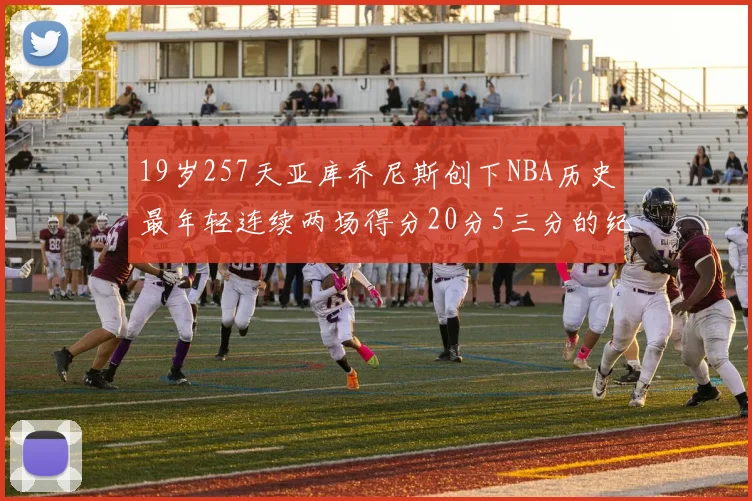 19岁257天亚库乔尼斯创下NBA历史最年轻连续两场得分20分5三分的纪录
