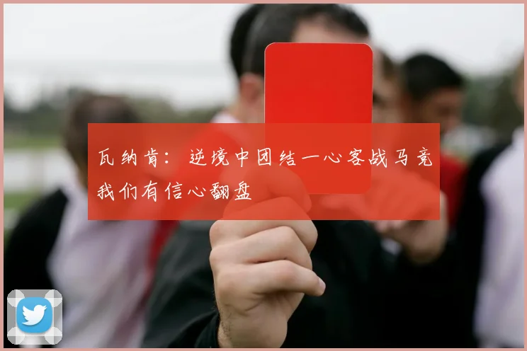 瓦纳肯：逆境中团结一心客战马竞我们有信心翻盘