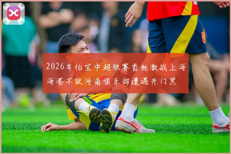 2026年怡宝中超联赛首轮激战上海海港不敌河南俱乐部遭遇开门黑