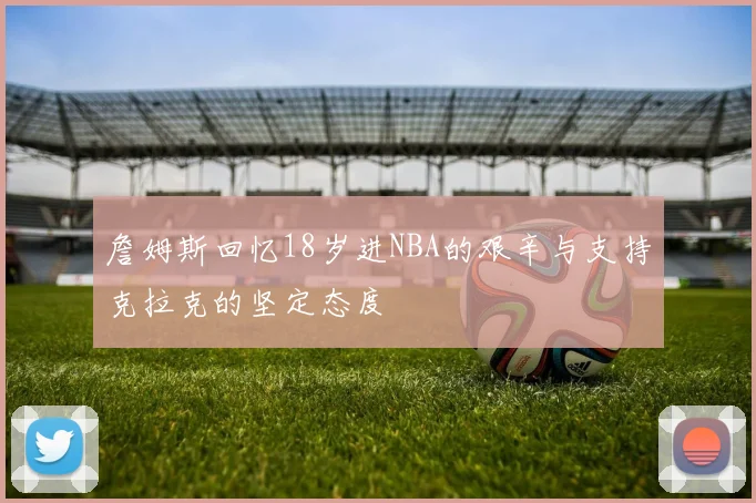 詹姆斯回忆18岁进NBA的艰辛与支持克拉克的坚定态度